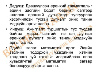 • Дедукц: Дэвшүүлсэн ерөнхий таамаглалыг
  эдийн засгийн бодит баримт сэлтээр
  шалгаж ерөнхий дүгнэлтэд тулгуурлан
  хэсэгчилсэн тусгай дүгнэлт хийх танин
  мэдхүйн аргыг хэлнэ.
• Индукц: Ажиглалт туршилтын тус тусдаа
  байгаа мэдээ сэлтийг нэгтгэн дүгнэж
  ерөнхий дүгнэлт хийх танин мэдэхүйн
  аргыг хэлнэ.
• Эдийн засаг математик арга: Эдийн
  засгийн   тодорхой    үзэгдлийн хэтийн
  хандлага зүй тогтлыг илэрхийлсэн олон
  хувьсагчтай       математик     загвар
  боловсруулж аргыг хэлнэ.
 