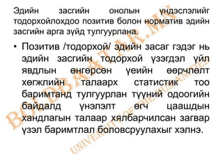 Эдийн      засгийн     онолын   үндэслэлийг
тодорхойлохдоо позитив болон норматив эдийн
засгийн арга зүйд тулгуурлана.
• Позитив /тодорхой/ эдийн засаг гэдэг нь
  эдийн засгийн тодорхой үзэгдэл үйл
  явдлын өнгөрсөн үеийн өөрчлөлт
  хөгжлийн    талаарх    статистик    тоо
  баримтанд тулгуурлан түүний одоогийн
  байдалд     үнэлэлт    өгч    цаашдын
  хандлагын талаар хялбарчилсан загвар
  үзэл баримтлал боловсруулахыг хэлнэ.
 