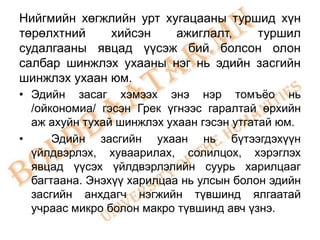 Нийгмийн хөгжлийн урт хугацааны туршид хүн
төрөлхтний    хийсэн    ажиглалт,   туршил
судалгааны явцад үүсэж бий болсон олон
салбар шинжлэх ухааны нэг нь эдийн засгийн
шинжлэх ухаан юм.
• Эдийн засаг хэмээх энэ нэр томъѐо нь
  /ойкономиа/ гэсэн Грек үгнээс гаралтай өрхийн
  аж ахуйн тухай шинжлэх ухаан гэсэн утгатай юм.
•     Эдийн засгийн ухаан нь бүтээгдэхүүн
  үйлдвэрлэх, хуваарилах, солилцох, хэрэглэх
  явцад үүсэх үйлдвэрлэлийн суурь харилцааг
  багтаана. Энэхүү харилцаа нь улсын болон эдийн
  засгийн анхдагч нэгжийн түвшинд ялгаатай
  учраас микро болон макро түвшинд авч үзнэ.
 