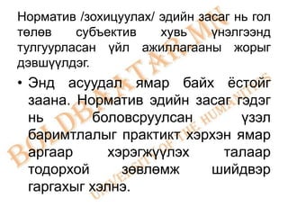 Норматив /зохицуулах/ эдийн засаг нь гол
төлөв    субъектив    хувь    үнэлгээнд
тулгуурласан үйл ажиллагааны жорыг
дэвшүүлдэг.
• Энд асуудал ямар байх ѐстойг
  заана. Норматив эдийн засаг гэдэг
  нь       боловсруулсан       үзэл
  баримтлалыг практикт хэрхэн ямар
  аргаар      хэрэгжүүлэх   талаар
  тодорхой      зөвлөмж   шийдвэр
  гаргахыг хэлнэ.
 