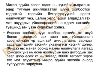 Микро эдийн засаг гэдэг нь хүний амьдралын
 өдөр тутмын ажиллагаатай шууд холбоотой
 тодорхой     төрлийн   бүтээгдэхүүний     эрэлт
 нийлүүлэлт үнэ, цалин хөлс, ашиг алдагдал гэх
 мэт асуудлыг үйлдвэрлэлийн анхдагч нэгжийн
 түвшинд авч үзэн судлахыг хэлнэ.
• Өөрөөр хэлбэл, пүүс салбар, өрхийн аж ахуй
  болон тодорхой зах зээл дэх үйлдвэрлэгч
  хэрэглэгчийн үр ашигтай ажиллагааны зарчмыг
  судалдаг эдийн засгийн ухааны нэг хэсгийг хэлнэ.
  Жишээ нь: манай оронд махны нийлүүлэлт яагаад
  хомсдож үнэ нь өсөв ноолуурын шнэ дотоодын зах
  зээл дээр өсөж кг нь яагаад 30000 төгрөгт хүрэв
  гэх мэт асуултанд микро эдийн засгийн онолд
  тулгуурлан хариулна.
 