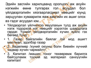 Эдийн засгийн харилцаанд оролцогч аж ахуйн
 нэгжийн өмнө тулгарах гол асуудал бол
 үйлдвэрлэлийн хязгаарлагдмал нөөцийг юунд
 зарцуулан хуваарилж яаж хамгийн их ашиг олох
 вэ гэдэг асуудал юм.
• Үйлдвэрлэл үйлчилгээ явуулахын тулд аж ахуйн
  нэгж тодорхой нэг нөөцийг хэрэглэх шаардлага
  гардаг. Үүнийг үйлдвэрлэлийн хүчин зүйлс гэх
  бөгөөд Үүнд:
• 1. Газар байгалийн баялаг /ой мод ашигт
  малтмал, эдэлбэр газар
• 2. Хөдөлмөр /хүний оюуны болн биеийн хүчний
  чадвар хүчин чармайлт/
• 3. Капитал /машин тоног төхөөрөмж барилга
  байгууламж түүхий эд материал санхүүгийн
  капитал/
 