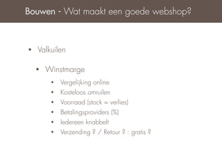 Bouwen - Wat maakt een goede webshop?



•   Valkuilen

    •   Winstmarge
         •   Vergelijking online
         •   Kosteloos omruilen
         •   Voorraad (stock = verlies)
         •   Betalingsproviders (%)
         •   Iedereen knabbelt
         •   Verzending ? / Retour ? : gratis ?
 