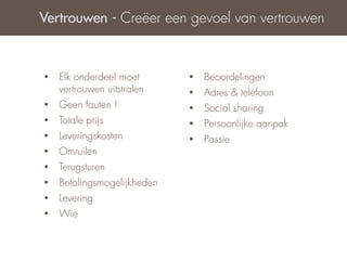 Vertrouwen - Creëer een gevoel van vertrouwen



•   Elk onderdeel moet       •   Beoordelingen
    vertrouwen uitstralen    •   Adres & telefoon
•   Geen fauten !            •   Social sharing
•   Totale prijs             •   Persoonlijke aanpak
•   Leveringskosten          •   Passie
•   Omruilen
•   Terugsturen
•   Betalingsmogelijkheden
•   Levering
•   Wie
 