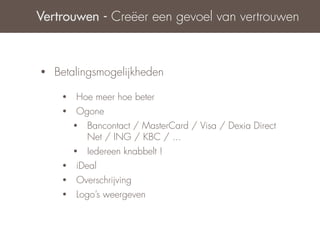 Vertrouwen - Creëer een gevoel van vertrouwen



•   Betalingsmogelijkheden

     •   Hoe meer hoe beter
     •   Ogone
         •   Bancontact / MasterCard / Visa / Dexia Direct
             Net / ING / KBC / ...
         •   Iedereen knabbelt !
     •   iDeal
     •   Overschrijving
     •   Logo’s weergeven
 