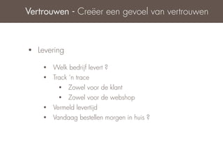 Vertrouwen - Creëer een gevoel van vertrouwen



•   Levering

     •   Welk bedrijf levert ?
     •   Track ‘n trace
           •   Zowel voor de klant
           •   Zowel voor de webshop
     •   Vermeld levertijd
     •   Vandaag bestellen morgen in huis ?
 