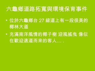 六龜鄉道路拓寬與環境保育事件   位於六龜鄉台 27 線道上有一段很美的椰林大道 充滿南洋風情的椰子樹 迎風搖曳 像似在歡迎遠道而來的客人… . 
