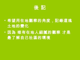後 記 希望用在地觀察的角度，記錄這塊土地的變化 因為 唯有在地人細膩的觀察 才是最了解自己社區的環境 