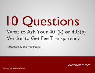 10 Questions
www.nyhart.com
Presented by Eric Roberts, RIA
Copyright 2011. All Rights Reserved.
What to Ask Your 401(k) or 403(b)
Vendor to Get Fee Transparency
 