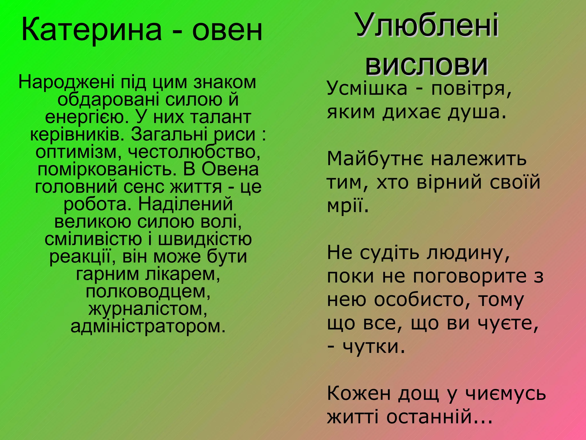 Катерина - овен Народжені під цим знаком обдаровані силою й енергією. У них талант керівників. Загальні риси : оптимізм, честолюбство, поміркованість. В Овена головний сенс життя - це робота. Наділений великою силою волі, сміливістю і швидкістю реакції, він може бути гарним лікарем, полководцем, журналістом, адміністратором. Улюблені вислови Усмішка - повітря, яким дихає душа. Майбутнє належить тим, хто вірний своїй мрії. Не судіть людину, поки не поговорите з нею особисто, тому що все, що ви чуєте, - чутки. Кожен дощ у чиємусь житті останній... 