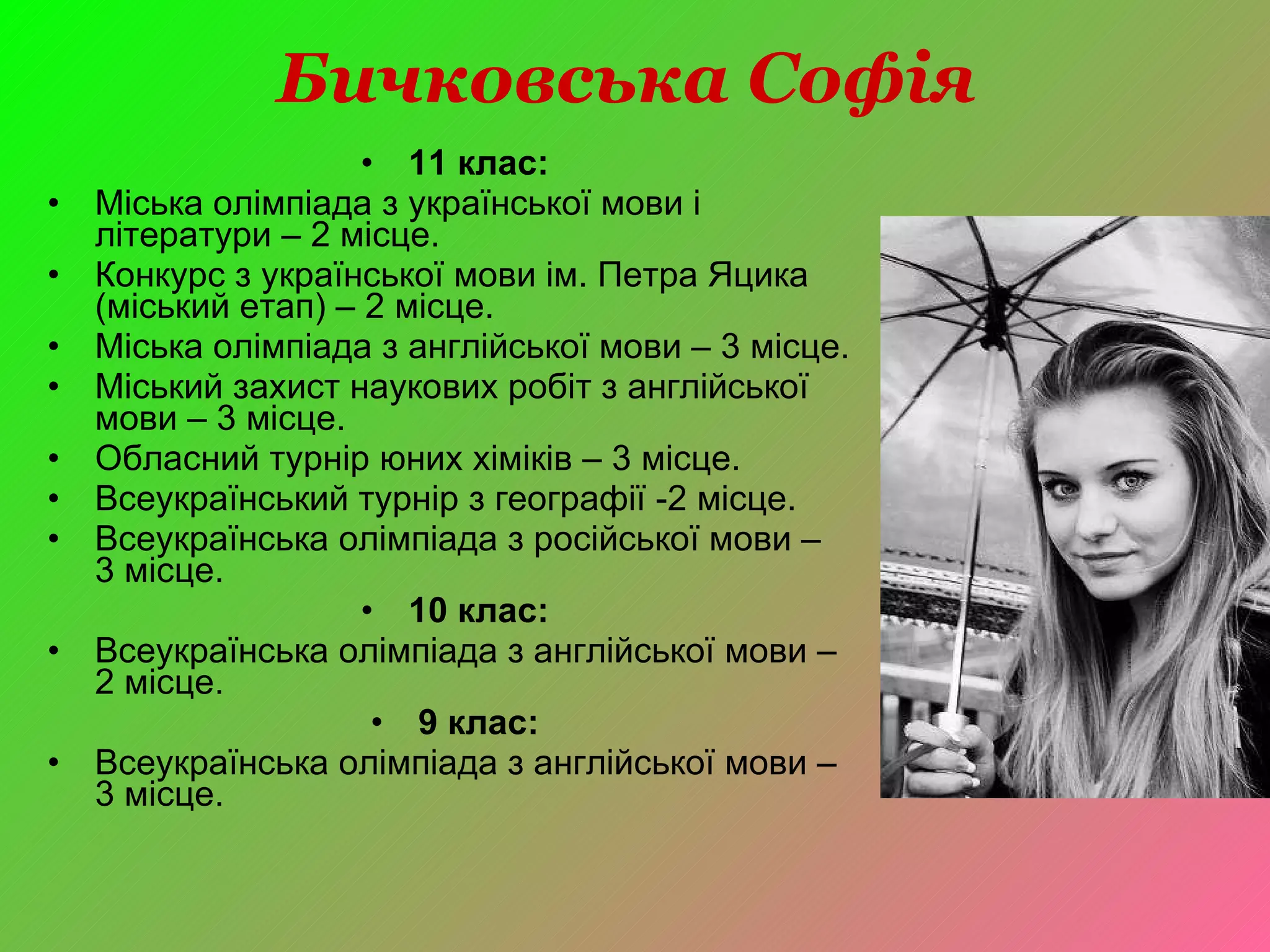 Бичковська Софія  11 клас: Міська олімпіада з української мови і літератури – 2 місце. Конкурс з української мови ім. Петра Яцика (міський етап) – 2 місце. Міська олімпіада з англійської мови – 3 місце. Міський захист наукових робіт з англійської мови – 3 місце. Обласний турнір юних хіміків – 3 місце. Всеукраїнський турнір з географії -2 місце. Всеукраїнська олімпіада з російської мови –  3 місце. 10 клас: Всеукраїнська олімпіада з англійської мови – 2 місце. 9 клас: Всеукраїнська олімпіада з англійської мови – 3 місце. 