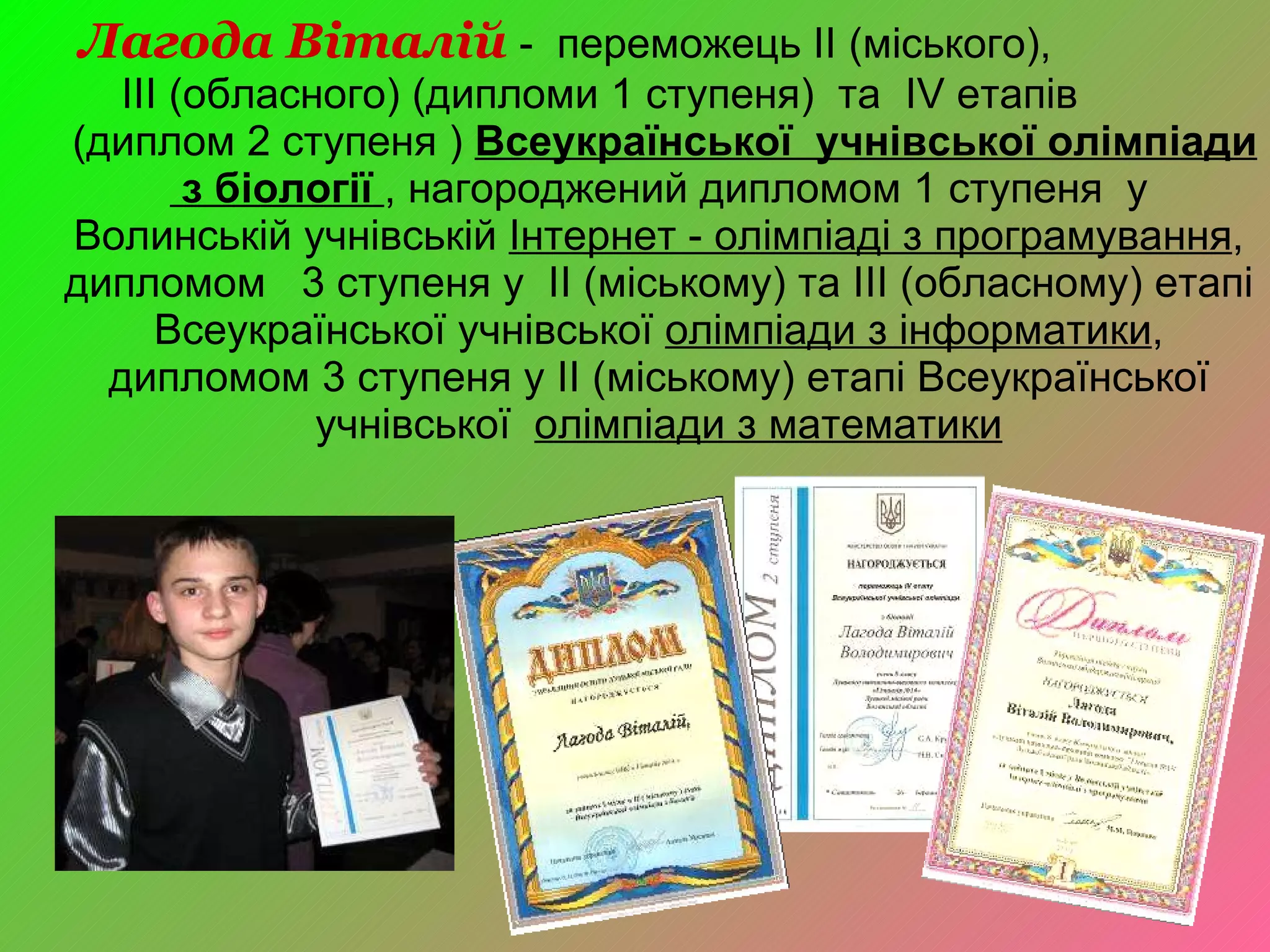 Лагода Віталій   -  переможець II (міського),  III (обласного) (дипломи 1 ступеня)  та  IV  етапів  (диплом 2 ступеня )  Всеукраїнської  учнівської олімпіади  з біології   , нагороджений дипломом 1 ступеня  у Волинській учнівській  Інтернет - олімпіаді з програмування , дипломом  3 ступеня у  II  (міському)  та  ІІІ (обласному) етапі Всеукраїнської учнівської  олімпіади з інформатики , дипломом 3 ступеня у II (міському) етапі Всеукраїнської учнівської  олімпіади з математики 