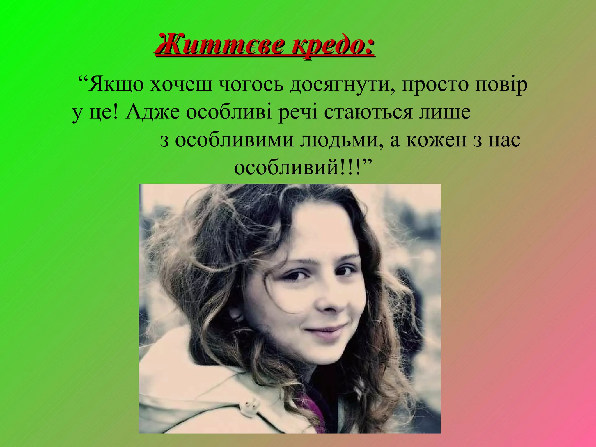 Життєве кредо: “ Якщо хочеш чогось досягнути, просто повір у це! Адже особливі речі стаються лише  з особливими людьми, а кожен з нас особливий!!!” 