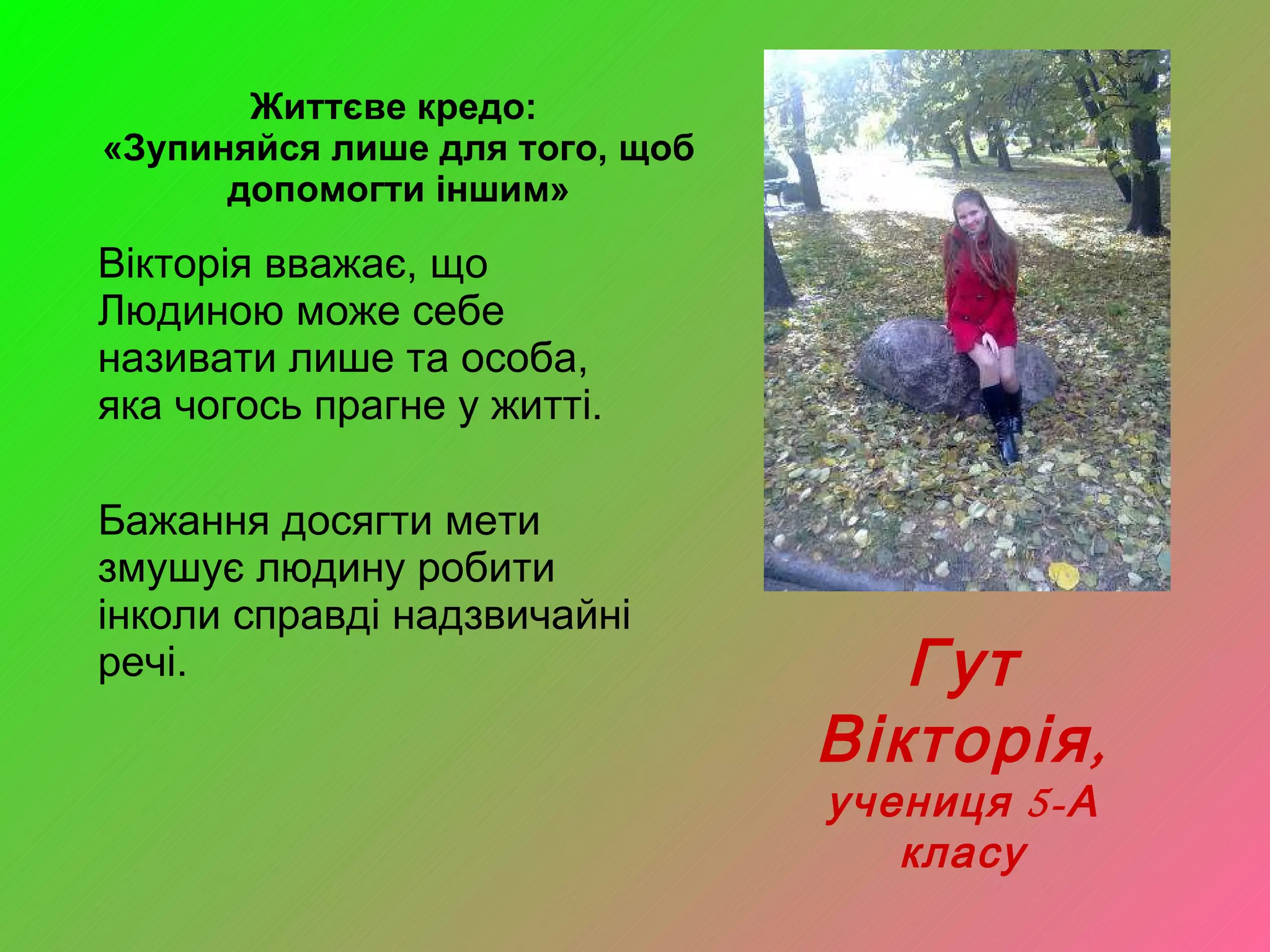 Життєве кредо:  «Зупиняйся лише для того, щоб допомогти іншим» Вікторія вважає, що Людиною може себе називати лише та особа, яка чогось прагне у житті.  Бажання досягти мети змушує людину робити інколи справді надзвичайні речі.  Гут Вікторія, учениця 5-А класу 