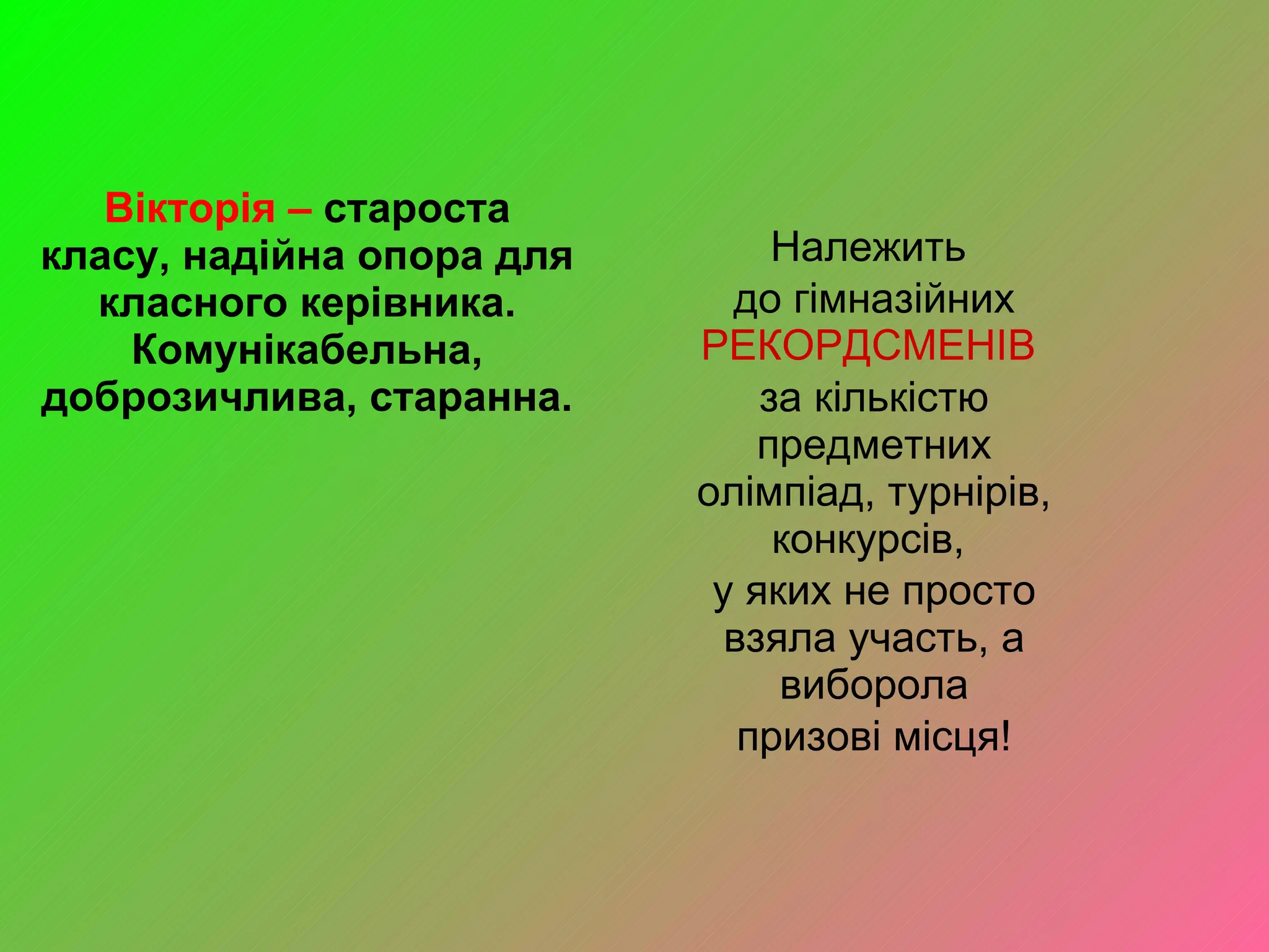 Вікторія –  староста класу, надійна опора для класного керівника. Комунікабельна, доброзичлива, старанна. Належить  до гімназійних  РЕКОРДСМЕНІВ  за кількістю предметних олімпіад, турнірів, конкурсів,  у яких не просто взяла участь, а виборола призові місця!  