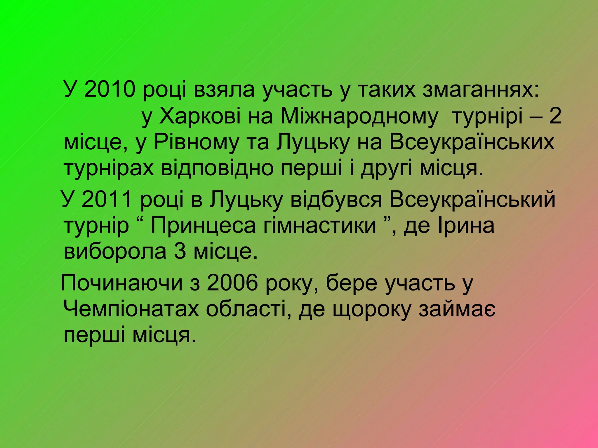 У 2010 році взяла участь у таких змаганнях:  у Харкові на Міжнародному  турнірі – 2 місце, у Рівному та Луцьку на Всеукраїнських турнірах відповідно перші і другі місця.  У 2011 році в Луцьку відбувся Всеукраїнський турнір “ Принцеса гімнастики ”, де Ірина виборола 3 місце. Починаючи з 2006 року, бере участь у Чемпіонатах області, де щороку займає  перші місця. 