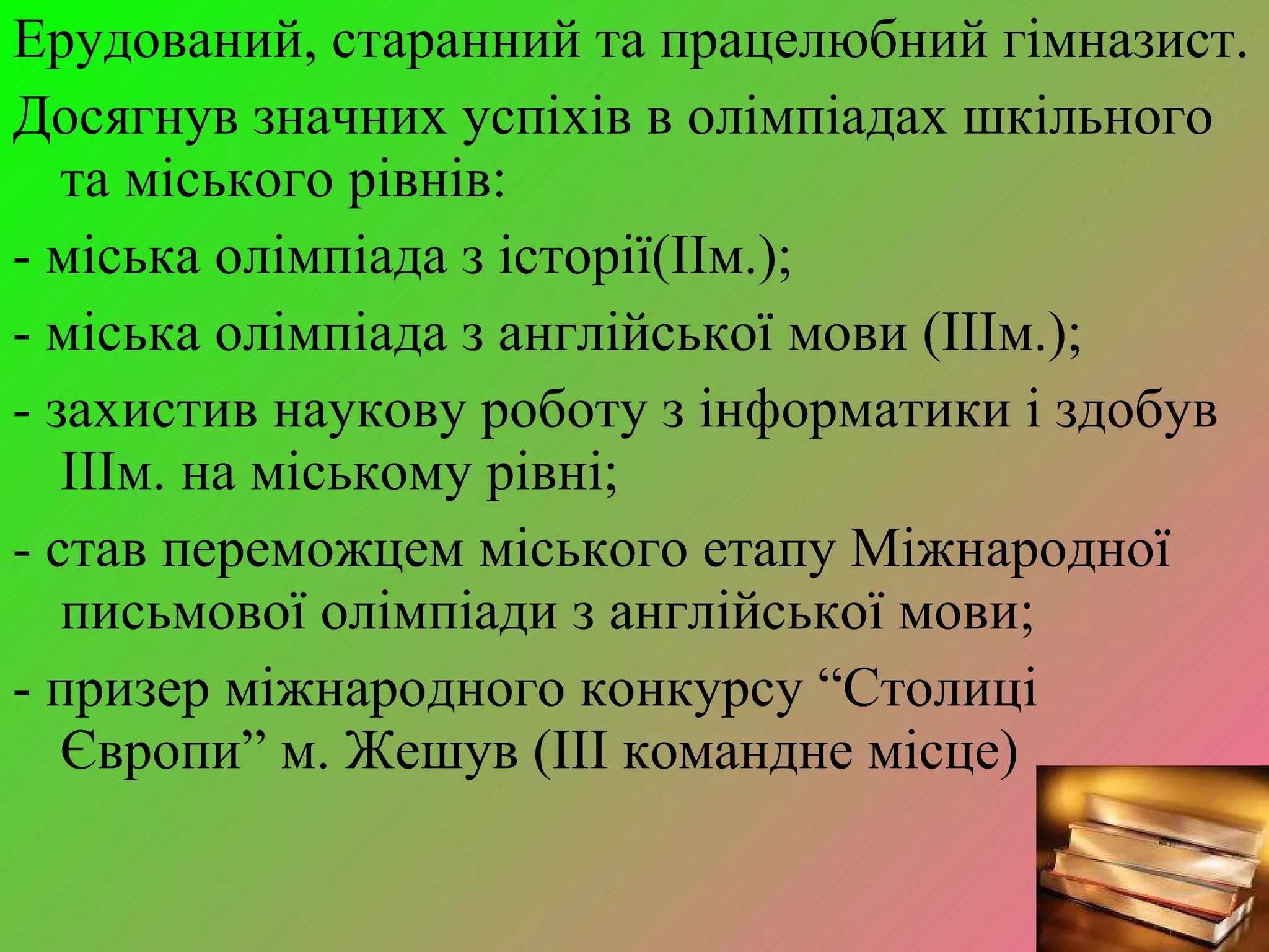 Ерудований, старанний та працелюбний гімназист. Досягнув значних успіхів в олімпіадах шкільного та міського рівнів : - міська олімпіада з історії (II м. ); - міська олімпіада з англійської мови  (III м. ); - захистив наукову роботу з інформатики і здобув  III м. на міському рівні ; - став переможцем міського етапу Міжнародної письмової олімпіади з англійської мови ; - призер міжнародного конкурсу  “ Столиці Європи ”  м. Жешув ( III  командне місце) 
