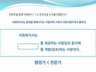 프로포젃 홖경 이해하기 : 1-2 프로포젃 누구를 위함읶가?


 사회복지사는 홖경을 변화시키는 사람이며 그래서 사회사업가라고 불린다.




     사회복지사는

                 를 제공하는 사람임과 동시에
                 를 개발(창조)하는 사람이다.


              행정가 < 전문가
 