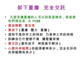 卸下重擔  完全交託   凡勞苦擔重擔的人可以到我這裡來 ,  我就使你們得安息 . 太 11/28 要放輕鬆  要安息 要放下 ( 憂慮  壓力  重擔 ) 這時不是你作工的時刻  乃是神工作的時候 訓練自己什麼都不做  讓聖靈來做 要交託 ( 當你放手  神就接手解決 ) 心要向神敞開 ( 你能得著神多少 ， 完全在於你向神敞開有多少 ) 