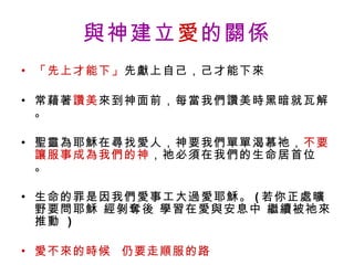 與神建立 愛 的關係 「先上才能下」 先獻上自己，己才能下來 常藉著 讚美 來到神面前，每當我們讚美時黑暗就瓦解。 聖靈為耶穌在尋找愛人，神要我們單單渴慕祂， 不要讓服事成為我們的神 ，祂必須在我們的生命居首位 。 生命的罪是因我們愛事工大過愛耶穌。 ( 若你正處曠野要問耶穌 經剝奪後 學習在愛與安息中 繼續被祂來推動  ) 愛不來的時候  仍要走順服的路 