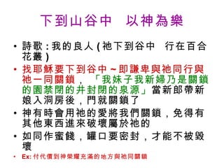 下到山谷中  以神為樂 詩歌 : 我的良人 ( 祂下到谷中  行在百合花叢 ) 找耶穌要下到谷中 ~ 即謙卑與祂同行與祂一同關鎖 ，  「我妹子我新婦乃是關鎖的園禁閉的井封閉的泉源」 當新郎帶新娘入洞房後，門就關鎖了 神有時會用祂的愛將我們關鎖，免得有其他東西進來破壞屬於祂的 如同作蜜餞，罐口要密封，才能不被毀壞 Ex: 付代價到神榮耀充滿的地方與祂同關鎖 