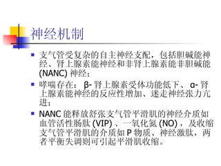 神经机制 支气管受复杂的自主神经支配，包括胆碱能神经、肾上腺素能神经和非肾上腺素能非胆碱能 (NANC) 神经； 哮喘存在： β- 肾上腺素受体功能低下、 α- 肾上腺素能神经的反应性增加、迷走神经张力亢进； NANC 能释放舒张支气管平滑肌的神经介质如血管活性肠肽 (VIP) 、一氧化氮 (NO) ，及收缩支气管平滑肌的介质如 P 物质、神经激肽，两者平衡失调则可引起平滑肌收缩。 