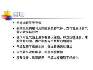 病理 早期肉眼可无异常 疾病发展肉眼可见肺膨胀及肺气肿，支气管及细支气管内含有粘液栓 镜下可见气道上皮下有肥大细胞、肺泡巨噬细胞、嗜酸性粒细胞、淋巴细胞与中性粒细胞浸润 气道黏膜下组织水肿，微血管通透性增加 支气管平滑肌痉挛，杯状细胞增殖 反复发作，肌层肥厚，气道上皮细胞下纤维化 