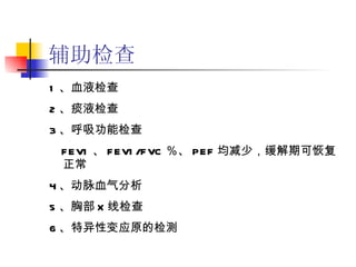 辅助检查 1 、血液检查 2 、痰液检查 3 、呼吸功能检查 FEV1 、 FEV1/FVC ％、 PEF 均减少，缓解期可恢复正常 4 、动脉血气分析 5 、胸部 X 线检查 6 、特异性变应原的检测 
