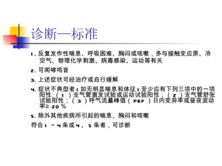 诊断—标准 1. 反复发作性喘息、呼吸困难、胸闷或咳嗽，多与接触变应原、冷空气、物理化学剌激、病毒感染、运动等有关 2. 可闻哮鸣音 3. 上述症状可经治疗或自行缓解 4. 症状不典型者 ( 如无明显喘息和体征 ) 至少应有下列三项中的一项阳性∶（ 1 ）支气管激发试验或运动试验阳性；（ 2 ）支气管舒张试验阳性；（ 3 ）呼气流量峰值（ PEF ）日内变异率或昼夜波动率≥ 20 ％ 5. 除外其他疾病所引起的喘息、胸闷和咳嗽 符合 1 ～ 4 条或 4 、 5 条者，可诊断 