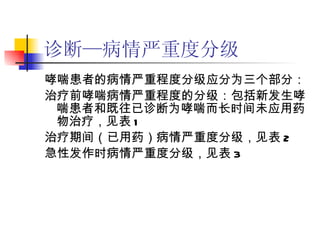 诊断—病情严重度分级 哮喘患者的病情严重程度分级应分为三个部分： 治疗前哮喘病情严重程度的分级：包括新发生哮喘患者和既往已诊断为哮喘而长时间未应用药物治疗，见表 1 治疗期间（已用药）病情严重度分级，见表 2 急性发作时病情严重度分级，见表 3 