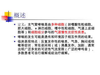 概述 定义 ： 支气管哮喘是由 多种细胞 （如嗜酸性粒细胞、肥大细胞、 T 淋巴细胞、嗜中性粒细胞、气道上皮细胞等）和 细胞组分 参与的 气道慢性炎症性疾患 。 哮喘的发生可能是遗传和环境因子相互作用的结果。 临床表现特点：反复发作性的喘息、气急、胸闷或咳嗽等症状，常在夜间和（或）清晨发作、加剧，通常出现广泛多变的可逆性气流受限（广泛的哮鸣音），多数患者可自行缓解或经治疗缓解。 