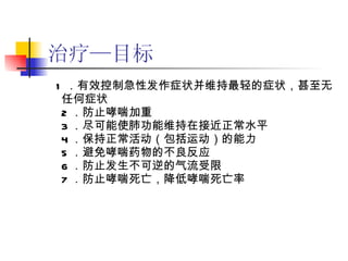 治疗—目标 1 ．有效控制急性发作症状并维持最轻的症状，甚至无任何症状 2 ．防止哮喘加重 3 ．尽可能使肺功能维持在接近正常水平 4 ．保持正常活动（包括运动）的能力 5 ．避免哮喘药物的不良反应 6 ．防止发生不可逆的气流受限 7 ．防止哮喘死亡，降低哮喘死亡率 