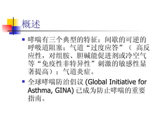 概述 哮喘有三个典型的特征：间歇的可逆的呼吸道阻塞；气道“过度应答”（ 高反应性，对组胺、胆碱能促进剂或冷空气等“免疫性非特异性”刺激的敏感性显著提高）；气道炎症。 全球哮喘防治倡议 (Global Initiative for Asthma, GINA) 已成为防止哮喘的重要指南。 