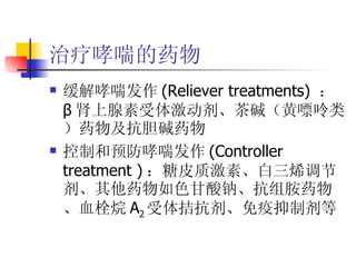 治疗哮喘的药物 缓解哮喘发作 (Reliever treatments)  ： β 肾上腺素受体激动剂、茶碱（黄嘌呤类）药物及抗胆碱药物 控制和预防哮喘发作 ( Controller treatment ) ：糖皮质激素、白三烯调节剂、其他药物如色甘酸钠、抗组胺药物、血栓烷 A 2 受体拮抗剂、免疫抑制剂等 