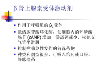 β 肾上腺素受体激动剂 作用于呼吸道的 β 2 受体 激活腺苷酸环化酶，使细胞内的环磷酸腺苷 (cAMP) 增加，游离钙减少，松弛支气管平滑肌 控制哮喘急性发作的首选药物 种类和剂型很多，可吸入给药或口服、静脉给药 