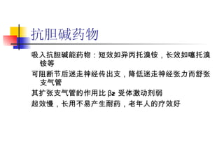 抗胆碱药物 吸入抗胆碱能药物：短效如异丙托溴铵，长效如噻托溴铵等 可阻断节后迷走神经传出支，降低迷走神经张力而舒张支气管 其扩张支气管的作用比 β2 受体激动剂弱 起效慢，长用不易产生耐药，老年人的疗效好 　　 