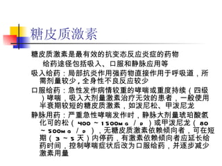 糖皮质激素 糖皮质激素是最有效的抗变态反应炎症的药物  给药途径包括吸入、口服和静脉应用等 吸入给药：局部抗炎作用强药物直接作用于呼吸道，所需剂量较少 , 全身性不良反应较少 口服给药：急性发作病情较重的哮喘或重度持续（四级）哮喘，吸入大剂量激素治疗无效的患者，一般使用半衰期较短的糖皮质激素，如泼尼松、甲泼尼龙 静脉用药：严重急性哮喘发作时，静脉大剂量琥珀酸氢化可的松（ 400 ～ 1500mg ／ d ）或甲泼尼龙（ 80 ～ 500mg ／ d ），无糖皮质激素依赖倾向者，可在短期（ 3 ～ 5 天）内停药，有激素依赖倾向者应延长给药时间，控制哮喘症状后改为口服给药，并逐步减少激素用量 