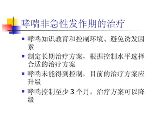 哮喘非急性发作期的治疗 哮喘知识教育和控制环境、避免诱发因素 制定长期治疗方案，根据控制水平选择合适的治疗方案 哮喘未能得到控制，目前的治疗方案应升级 哮喘控制至少 3 个月，治疗方案可以降级 