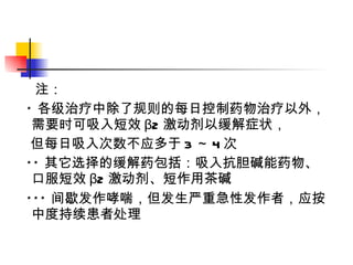 注： * 各级治疗中除了规则的每日控制药物治疗以外，需要时可吸入短效 β2 激动剂以缓解症状， 但每日吸入次数不应多于 3 ～ 4 次 ** 其它选择的缓解药包括：吸入抗胆碱能药物、口服短效 β2 激动剂、短作用茶碱 *** 间歇发作哮喘，但发生严重急性发作者，应按中度持续患者处理 