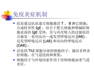 免疫炎症机制 抗原通过抗原递呈细胞激活 T 、 B 淋巴细胞，合成特异性 IgE ，结合于肥大细胞和嗜碱粒细胞表面的 IgE 受体，其与再次吸入的过敏原结合激发一系列反应—速发型哮喘反应 (IAR) 、迟发型哮喘反应 (LAR) 和双向性哮喘反应 (OAR) ； 活化的 Th2 细胞分泌的细胞因子，激活多种炎症细胞，在气道浸润和聚集； 细胞因子与环境因素作用于结构细胞加重气道炎症。 