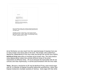 Atrial fibrillation can also result from the rapid discharge of impulses from one or many  ectopic  (non-sinus) sites in the atria. The ectopic cells (called foci) depolarize independently of the sinus node and disrupt the normal sinus rhythm.  Multifocal firing  takes place at multiple atrial ectopic sites. The cells produce many depolarization waves that activate different areas of the atrial myocardium at different times.  AF occurs because the myocardial cells do not contract and relax rhythmically, in normal synchronization with the sinus node.  *Note:   Because a mechanism of AF may be Mulifocal Firing, some would argue that AF is a disorder of Impulse Formation (abnormal automaticity), rather than Impulse Conduction (multiple wavelets of reentry).  Some argue still that while ectopic or mulifocal firing may begin AF, it is reentry that sustains it.  For purposes of laying out rhythm disorders in this presentation, AF has been identified as a disorder of Impulse Conduction due to how it is sustained.  May it be understood, however, that it could arguably be classified under both disorder descriptions.  