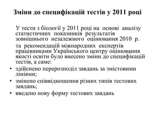 Зміни до специфікацій тестів у 2011 році   У тести з біології у 2011 році на  основі  аналізу  статистичних  показників  результатів  зовнішнього  незалежного  оцінювання 2010  р. та  рекомендацій міжнародних  експертів  працівниками Українського центру оцінювання якості освіти було внесено зміни до специфікацій тестів, а саме:  здійснено перерозподіл завдань за змістовими лініями;  змінено співвідношення різних типів тестових завдань;  введено нову форму тестових завдань 