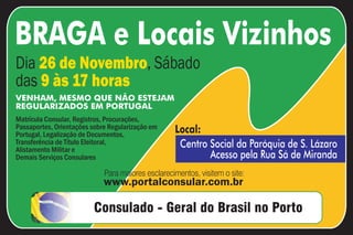 BRAGA e Locais Vizinhos
Dia 26 de Novembro, Sábado
das 9 às 17 horas
VENHAM, MESMO QUE NÃO ESTEJAM
REGULARIZADOS EM PORTUGAL
Matrícula Consular, Registros, Procurações,
Passaportes, Orientações sobre Regularização em   Local:
Portugal, Legalização de Documentos,
Transferência de Título Eleitoral,
Alistamento Militar e
                                                   Centro Social da Paróquia de S. Lázaro
Demais Serviços Consulares                                Acesso pela Rua Sá de Miranda

                             www.portalconsular.com.br
 