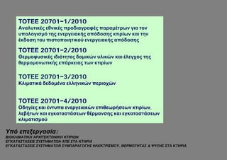 ΤΟΤΕΕ 20701−1/2010
     Αναλυτικές εθνικές προδιαγραφές παραμέτρων για τον
     υπολογισμό της ενεργειακής απόδοσης κτιρίων και την
     έκδοση του πιστοποιητικού ενεργειακής απόδοσης

     ΤΟΤΕΕ 20701−2/2010
     Θερμοφυσικές ιδιότητες δομικών υλικών και έλεγχος της
     θερμομονωτικής επάρκειας των κτιρίων

     ΤΟΤΕΕ 20701−3/2010
     Κλιματικά δεδομένα ελληνικών περιοχών


     ΤΟΤΕΕ 20701−4/2010
     Οδηγίες και έντυπα ενεργειακών επιθεωρήσεων κτιρίων,
     λεβήτων και εγκαταστάσεων θέρμανσης και εγκαταστάσεων
     κλιματισμού

Υπό επεξεργασία:
ΒΙΟΚΛΙΜΑΤΙΚΗ ΑΡΧΙΤΕΚΤΟΝΙΚΗ ΚΤΙΡΙΩΝ
ΕΓΚΑΤΑΣΤΑΣΕΙΣ ΣΥΣΤΗΜΑΤΩΝ ΑΠΕ ΣΤΑ ΚΤΗΡΙΑ
ΕΓΚΑΤΑΣΤΑΣΕΙΣ ΣΥΣΤΗΜΑΤΩΝ ΣΥΜΠΑΡΑΓΩΓΗΣ ΗΛΕΚΤΡΙΣΜΟΥ, ΘΕΡΜΟΤΗΤΑΣ & ΨΥΞΗΣ ΣΤΑ ΚΤΗΡΙΑ
 