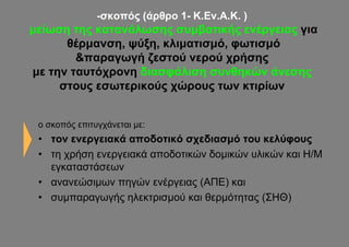 -σκοπός (άρθρο 1- Κ.Εν.Α.Κ. )
μείωση της κατανάλωσης συμβατικής ενέργειας για
      θέρμανση, ψύξη, κλιματισμό, φωτισμό
        &παραγωγή ζεστού νερού χρήσης
με την ταυτόχρονη διασφάλιση συνθηκών άνεσης
     στους εσωτερικούς χώρους των κτιρίων


 ο σκοπός επιτυγχάνεται με:
 • τον ενεργειακά αποδοτικό σχεδιασμό του κελύφους
 • τη χρήση ενεργειακά αποδοτικών δομικών υλικών και Η/Μ
   εγκαταστάσεων
 • ανανεώσιμων πηγών ενέργειας (ΑΠΕ) και
 • συμπαραγωγής ηλεκτρισμού και θερμότητας (ΣΗΘ)
 