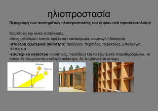 ηλιοπροστασία
Περιγραφή των συστημάτων ηλιοπροστασίας του κτιρίου ανά προσανατολισμό

διαστάσεις και υλικά κατασκευής,
τύπος (σταθερά / κινητά, οριζόντια / κατακόρυφα, συμπαγή / διάτρητα)
•σταθερά εξωτερικά σκίαστρα: πρόβολοι, περσίδες, πέργκολες, μπαλκόνια,
τέντες κ.α
•εσωτερικά σκίαστρα (κουρτίνες, περσίδες) και τα εξωτερικά παραθυρόφυλλα, τα
οποία δε θεωρούνται σταθερά σκίαστρα, δε λαμβάνονται υπόψη

.
 