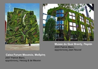 Musee du Quai Branly, Παρίσι
                                   2005 Patrick Blanc,
                                   αρχιτέκτονας:Jean Nouvel

Caixa Forum Μουσείο, Μαδρίτη
2007 Patrick Blanc,
αρχιτέκτονες: Herzog & de Meuron
 