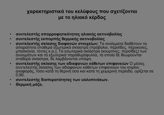 χαρακτηριστικά του κελύφους που σχετίζονται
                      με το ηλιακό κέρδος


•   συντελεστής απορροφητικότητας ηλιακής ακτινοβολίας
•   συντελεστής εκπομπής θερμικής ακτινοβολίας
•   συντελεστής σκίασης διαφανών στοιχείων: Τα ανοίγματα διαθέτουν τα
    απαραίτητα σταθερά εξωτερικά σκίαστρα (πρόβολοι, περσίδες, πέργκολες,
    μπαλκόνια, τέντες κ.α.), Τα εσωτερικά σκίαστρα (κουρτίνες, περσίδες) των
    ανοιγμάτων και τα εξωτερικά παραθυρόφυλλα, τα οποία δε θεωρούνται
    σταθερά σκίαστρα, δε λαμβάνονται υπόψη.
•   συντελεστής σκίασης των αδιαφανών κάθετων επιφανειών Ο μέσος
    συντελεστής σκίασης των αδιαφανών κάθετων επιφανειών του κτιρίου
    αναφοράς, τόσο κατά τη θερινή όσο και κατά τη χειμερινή περίοδο, ορίζεται σε
    0,90.
•   συντελεστής διαπερατότητας των υαλοπινάκων.
•   Θερμική μάζα.
 