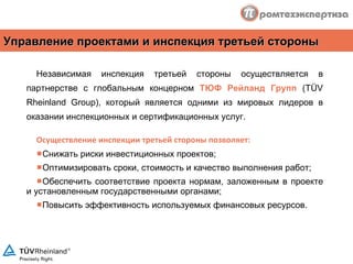 Независимая инспекция третьей стороны осуществляется в партнерстве с глобальным концерном  ТЮФ Рейланд Групп  ( TÜV Rheinland Group ), который является одними из мировых лидеров в оказании инспекционных и сертификационных услуг. Осуществление инспекции третьей стороны позволяет: Снижать риски инвестиционных проектов ; Оптимизировать сроки, стоимость и качество выполнения работ ; Обеспечить соответствие проекта нормам, заложенным в проекте и установленным государственными органами ; Повысить эффективность используемых финансовых ресурсов . Управление проектами и инспекция третьей стороны 