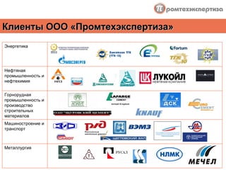 Клиенты ООО «Промтехэкспертиза» Энергетика Нефтяная промышленность и нефтехимия Горнорудная промышленность и производство строительных материалов Машиностроение и транспорт Металлургия    